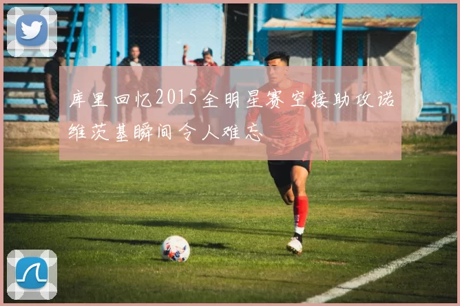 库里回忆2015全明星赛空接助攻诺维茨基瞬间令人难忘
