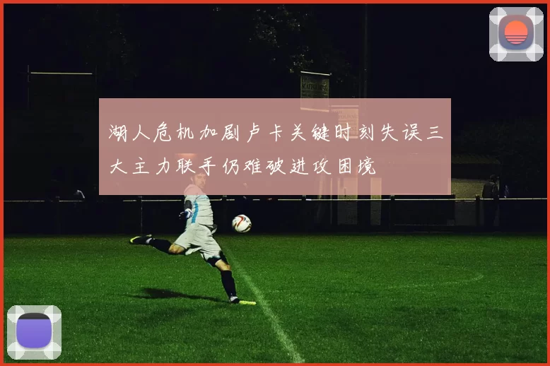 湖人危机加剧卢卡关键时刻失误三大主力联手仍难破进攻困境