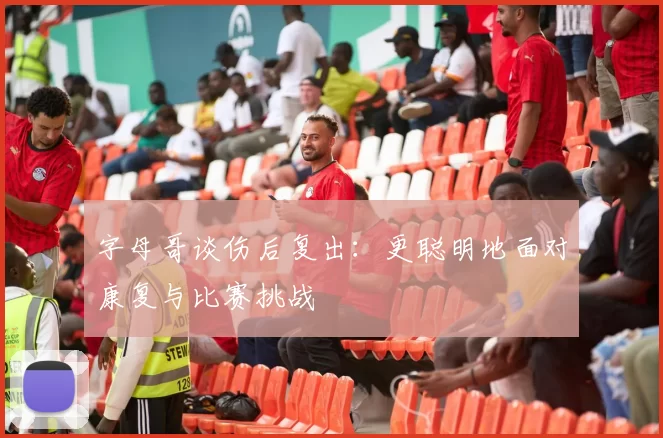 字母哥谈伤后复出：更聪明地面对康复与比赛挑战