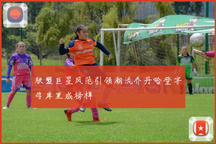 联盟巨星风范引领潮流乔丹哈登字母库里成榜样