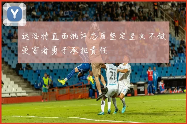 达洛特直面批评态度坚定坚决不做受害者勇于承担责任