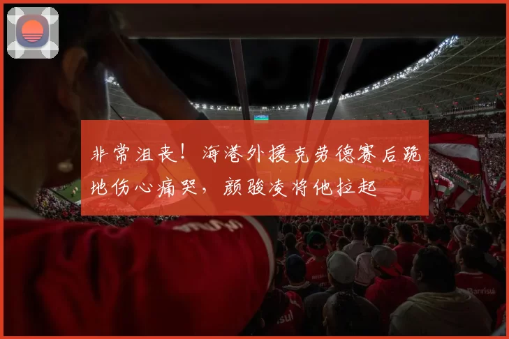 非常沮丧！海港外援克劳德赛后跪地伤心痛哭，颜骏凌将他拉起