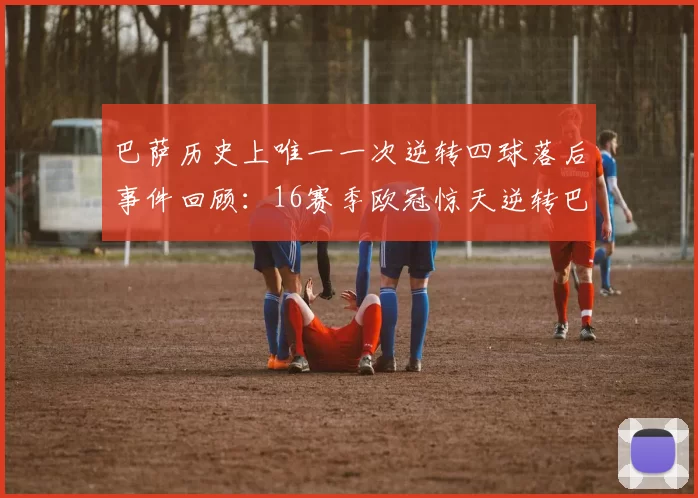 巴萨历史上唯一一次逆转四球落后事件回顾：16赛季欧冠惊天逆转巴黎