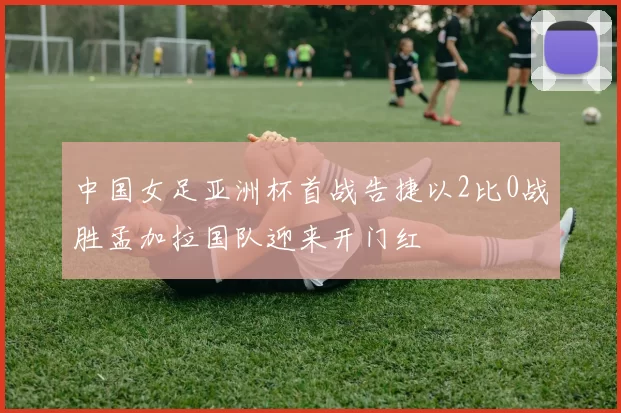 中国女足亚洲杯首战告捷以2比0战胜孟加拉国队迎来开门红