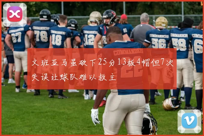 文班亚马虽砍下25分13板4帽但7次失误让球队难以救主