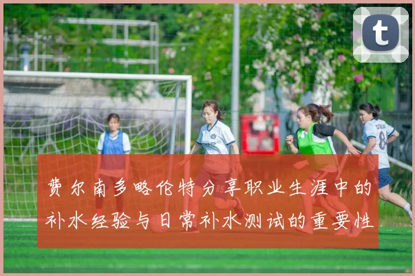 费尔南多略伦特分享职业生涯中的补水经验与日常补水测试的重要性