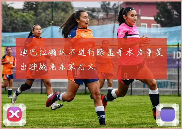 迪巴拉确认不进行膝盖手术力争复出迎战老东家尤文