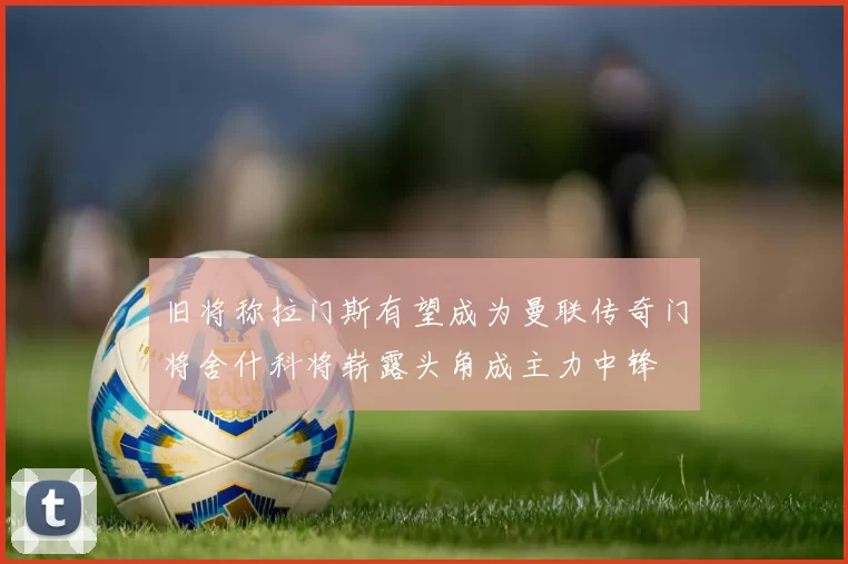 旧将称拉门斯有望成为曼联传奇门将舍什科将崭露头角成主力中锋