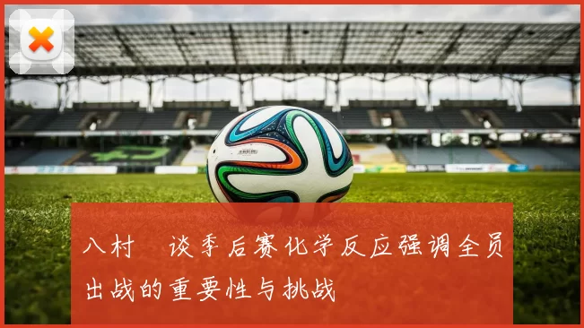 八村塁谈季后赛化学反应强调全员出战的重要性与挑战