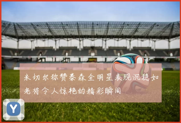 米切尔称赞泰森全明星表现沉稳如老将令人惊艳的精彩瞬间