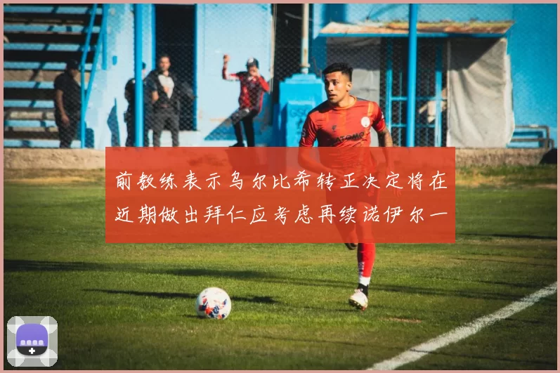 前教练表示乌尔比希转正决定将在近期做出拜仁应考虑再续诺伊尔一年合同