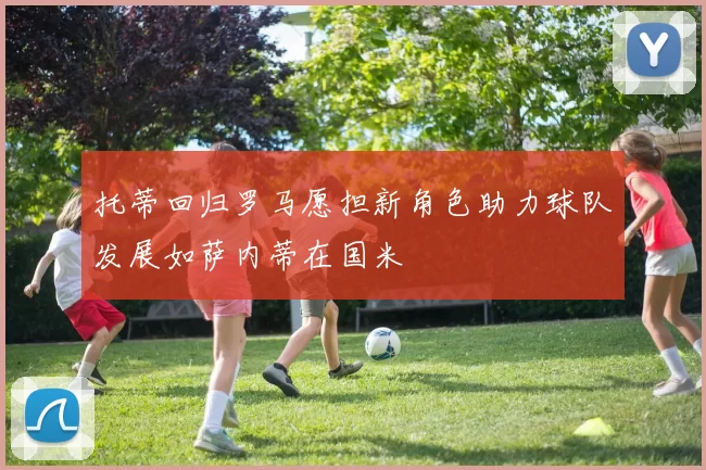 托蒂回归罗马愿担新角色助力球队发展如萨内蒂在国米