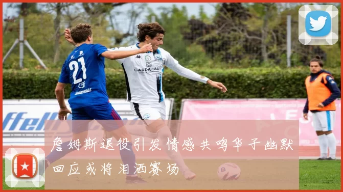 詹姆斯退役引发情感共鸣华子幽默回应或将泪洒赛场