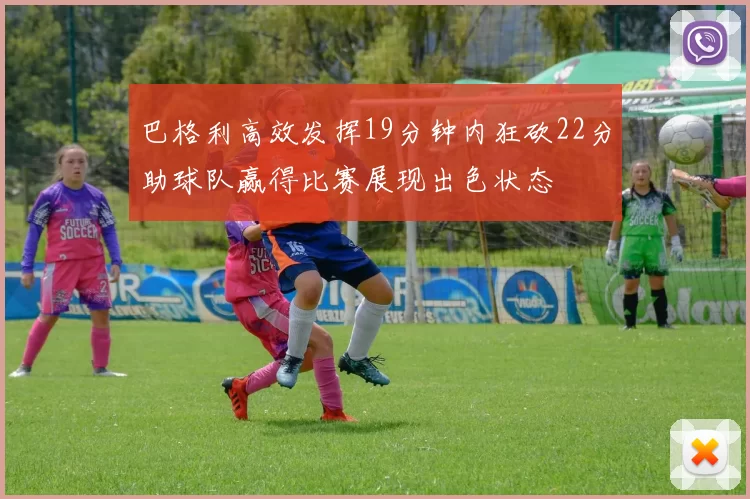 巴格利高效发挥19分钟内狂砍22分助球队赢得比赛展现出色状态