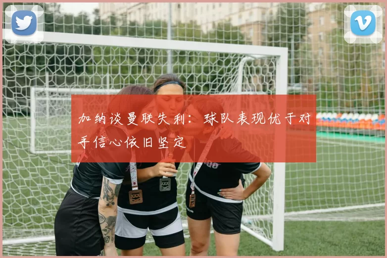 加纳谈曼联失利：球队表现优于对手信心依旧坚定
