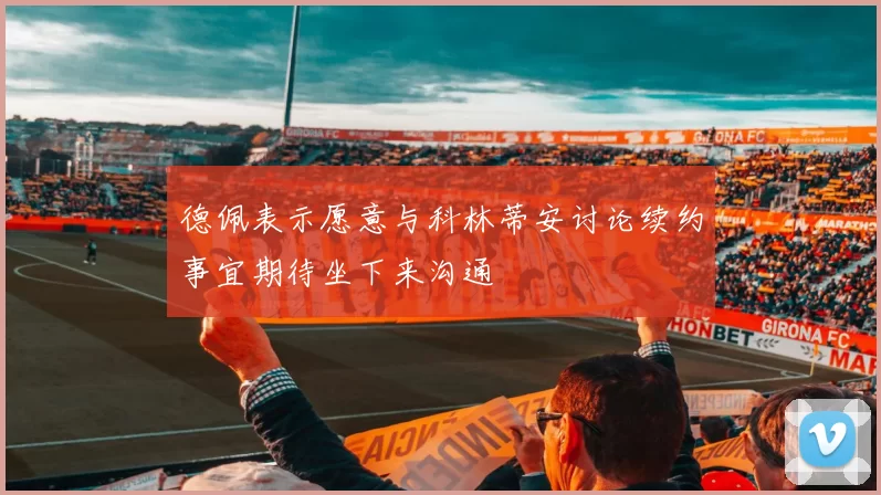 德佩表示愿意与科林蒂安讨论续约事宜期待坐下来沟通
