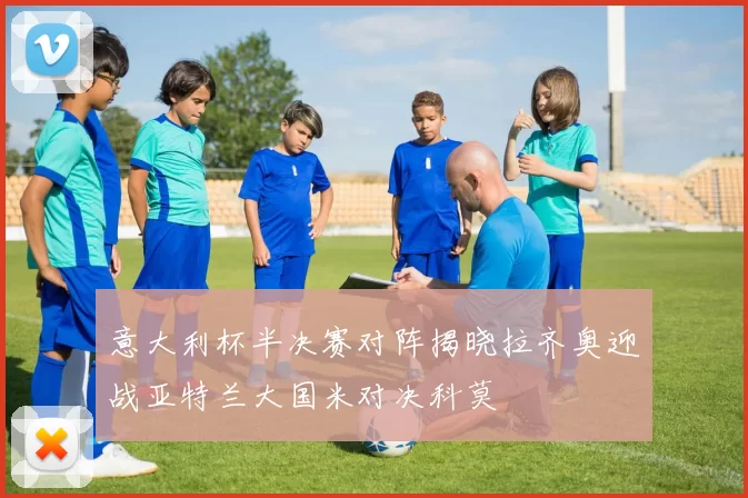 意大利杯半决赛对阵揭晓拉齐奥迎战亚特兰大国米对决科莫